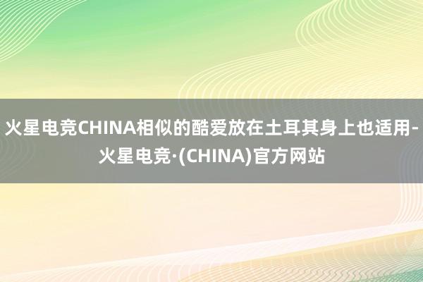 火星电竞CHINA相似的酷爱放在土耳其身上也适用-火星电竞·(CHINA)官方网站
