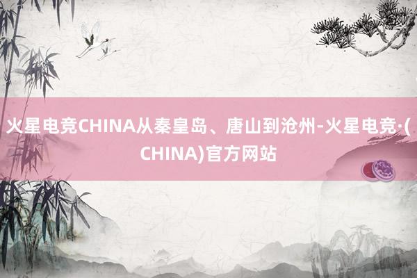 火星电竞CHINA从秦皇岛、唐山到沧州-火星电竞·(CHINA)官方网站