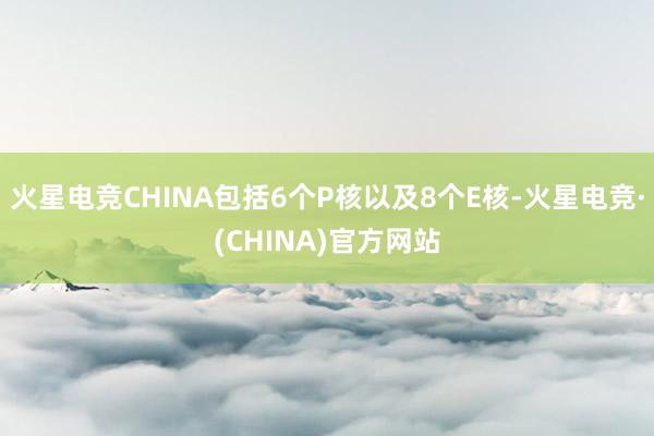 火星电竞CHINA包括6个P核以及8个E核-火星电竞·(CHINA)官方网站