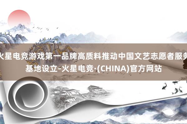 火星电竞游戏第一品牌高质料推动中国文艺志愿者服务基地设立-火星电竞·(CHINA)官方网站