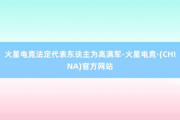 火星电竞法定代表东谈主为高满军-火星电竞·(CHINA)官方网站