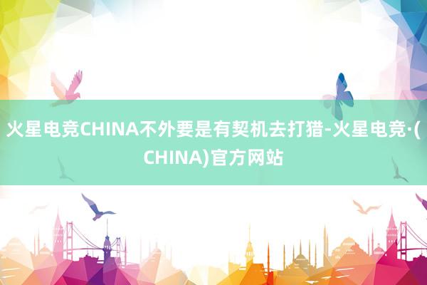 火星电竞CHINA不外要是有契机去打猎-火星电竞·(CHINA)官方网站
