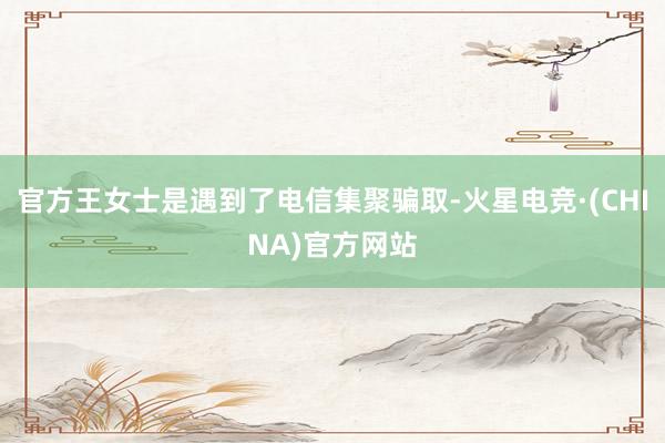 官方王女士是遇到了电信集聚骗取-火星电竞·(CHINA)官方网站
