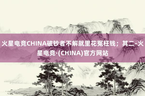 火星电竞CHINA破钞者不解就里花冤枉钱；其二-火星电竞·(CHINA)官方网站