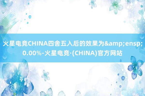 火星电竞CHINA四舍五入后的效果为 0.00%-火星电竞·(CHINA)官方网站