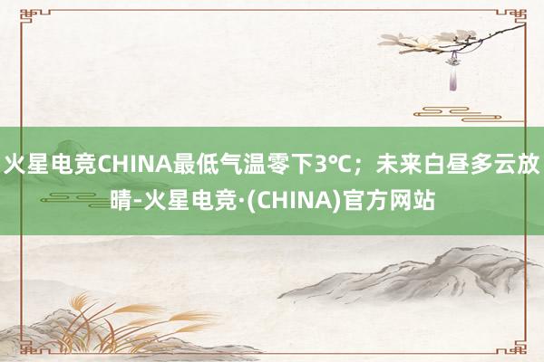 火星电竞CHINA最低气温零下3℃；未来白昼多云放晴-火星电竞·(CHINA)官方网站