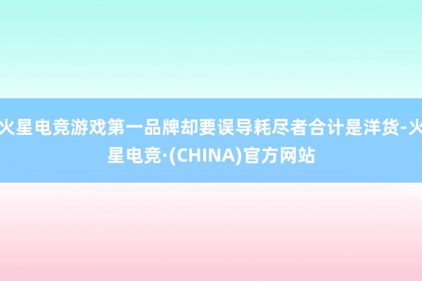 火星电竞游戏第一品牌却要误导耗尽者合计是洋货-火星电竞·(CHINA)官方网站