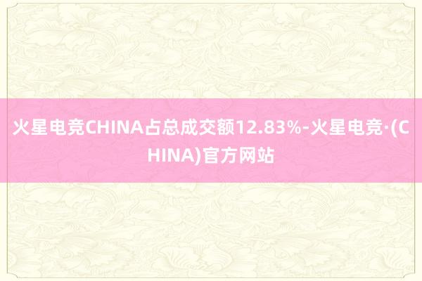 火星电竞CHINA占总成交额12.83%-火星电竞·(CHINA)官方网站
