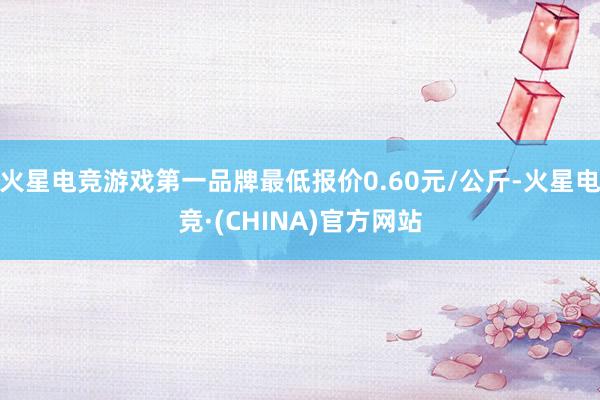 火星电竞游戏第一品牌最低报价0.60元/公斤-火星电竞·(CHINA)官方网站