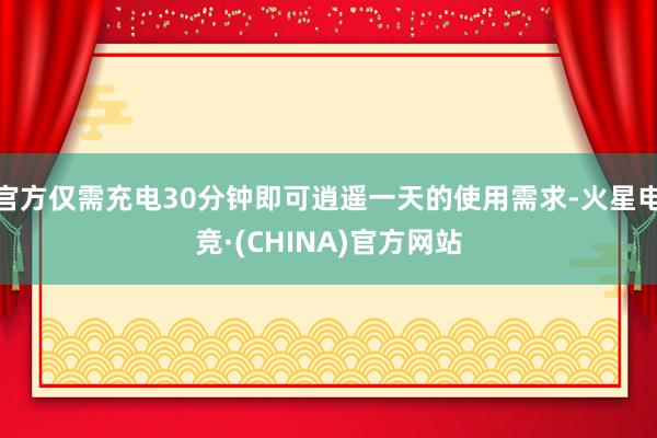 官方仅需充电30分钟即可逍遥一天的使用需求-火星电竞·(CHINA)官方网站