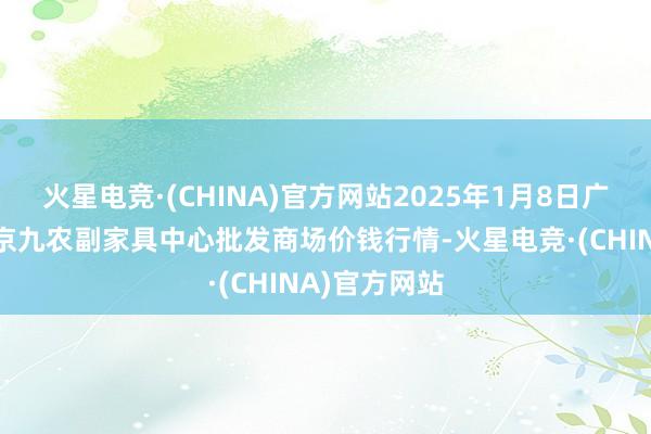 火星电竞·(CHINA)官方网站2025年1月8日广东东莞市大京九农副家具中心批发商场价钱行情-火星电竞·(CHINA)官方网站