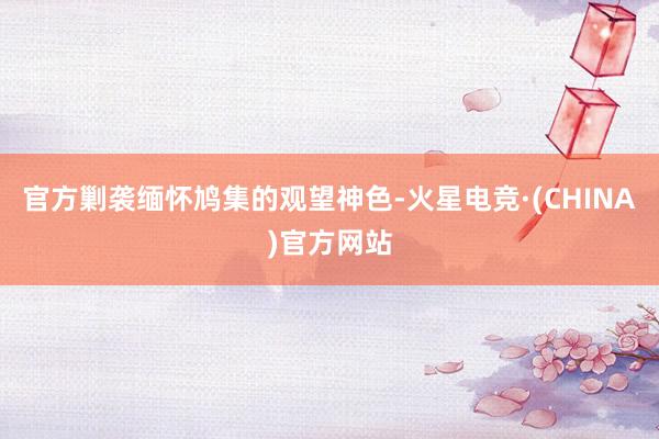 官方剿袭缅怀鸠集的观望神色-火星电竞·(CHINA)官方网站