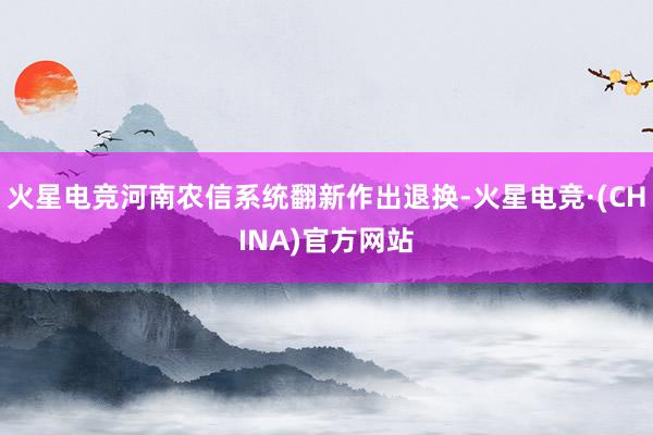 火星电竞河南农信系统翻新作出退换-火星电竞·(CHINA)官方网站
