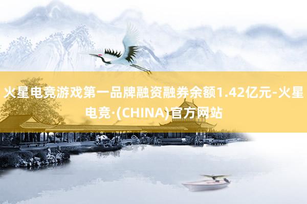 火星电竞游戏第一品牌融资融券余额1.42亿元-火星电竞·(CHINA)官方网站