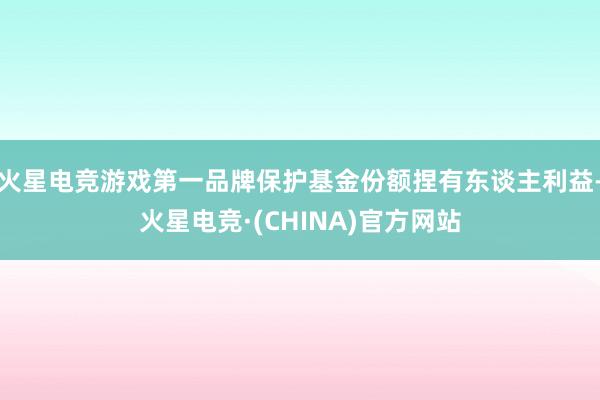 火星电竞游戏第一品牌保护基金份额捏有东谈主利益-火星电竞·(CHINA)官方网站