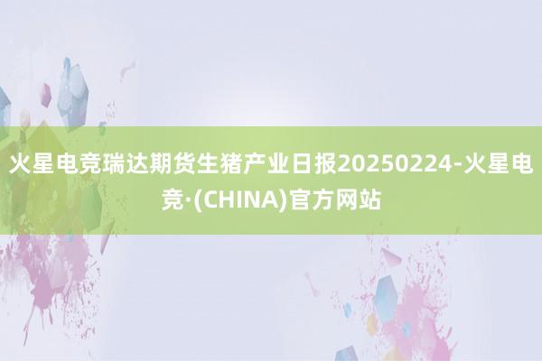 火星电竞瑞达期货生猪产业日报20250224-火星电竞·(CHINA)官方网站