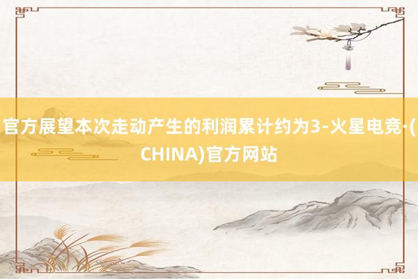 官方展望本次走动产生的利润累计约为3-火星电竞·(CHINA)官方网站