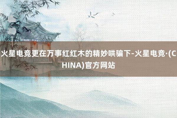 火星电竞更在万事红红木的精妙哄骗下-火星电竞·(CHINA)官方网站