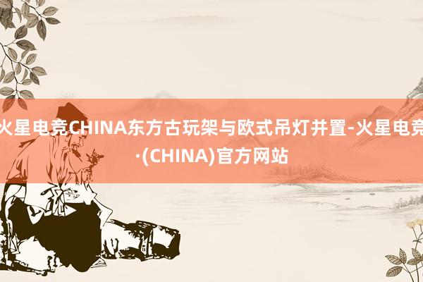火星电竞CHINA东方古玩架与欧式吊灯并置-火星电竞·(CHINA)官方网站