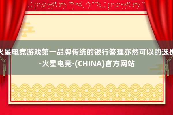 火星电竞游戏第一品牌传统的银行答理亦然可以的选拔-火星电竞·(CHINA)官方网站