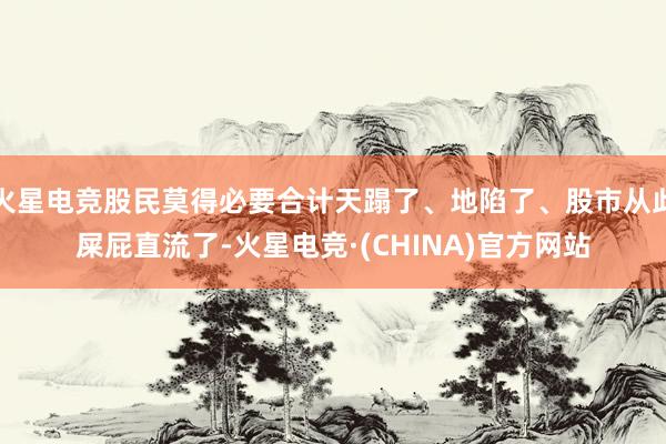 火星电竞股民莫得必要合计天蹋了、地陷了、股市从此屎屁直流了-火星电竞·(CHINA)官方网站