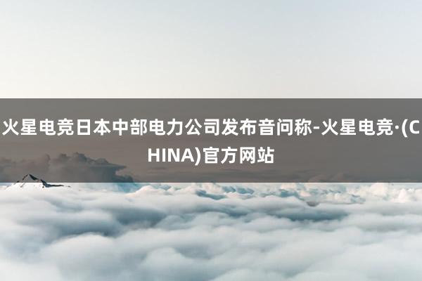 火星电竞日本中部电力公司发布音问称-火星电竞·(CHINA)官方网站