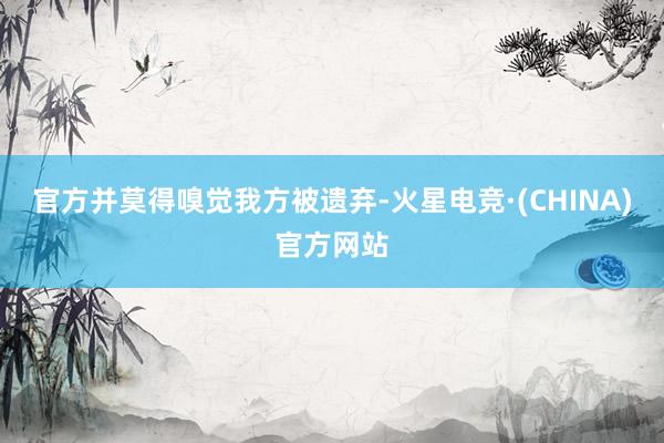 官方并莫得嗅觉我方被遗弃-火星电竞·(CHINA)官方网站