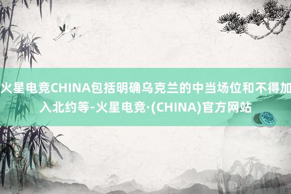 火星电竞CHINA包括明确乌克兰的中当场位和不得加入北约等-火星电竞·(CHINA)官方网站