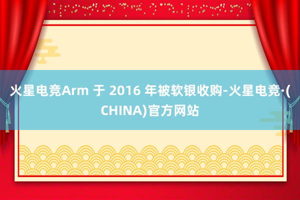 火星电竞Arm 于 2016 年被软银收购-火星电竞·(CHINA)官方网站