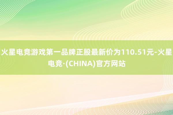 火星电竞游戏第一品牌正股最新价为110.51元-火星电竞·(CHINA)官方网站