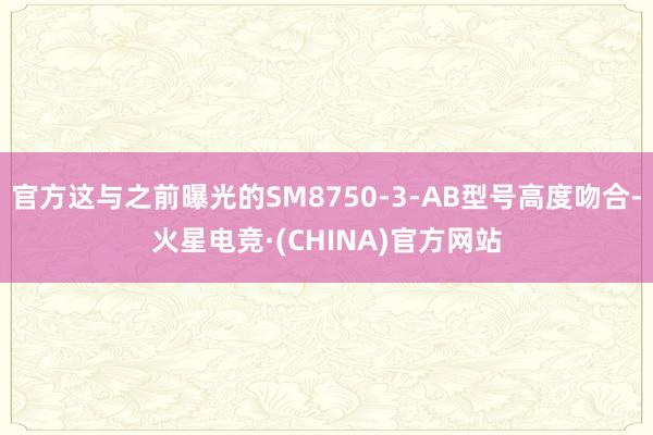 官方这与之前曝光的SM8750-3-AB型号高度吻合-火星电竞·(CHINA)官方网站