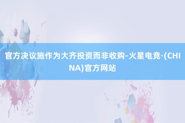 官方决议施作为大齐投资而非收购-火星电竞·(CHINA)官方网站