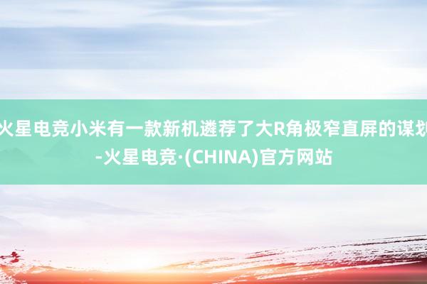 火星电竞小米有一款新机遴荐了大R角极窄直屏的谋划-火星电竞·(CHINA)官方网站