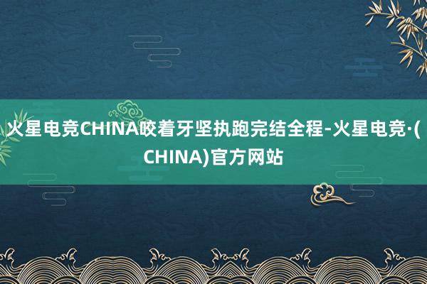 火星电竞CHINA咬着牙坚执跑完结全程-火星电竞·(CHINA)官方网站