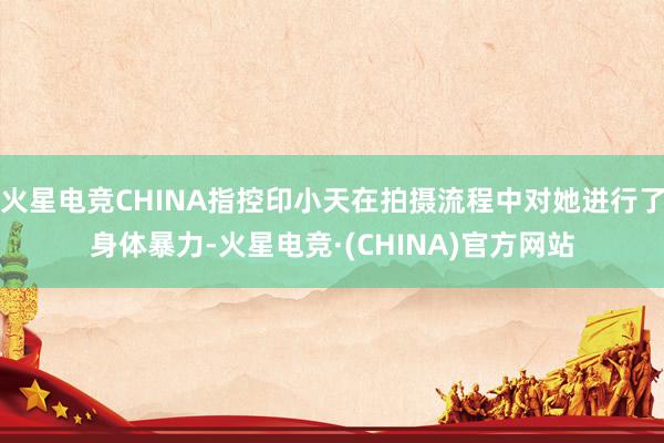 火星电竞CHINA指控印小天在拍摄流程中对她进行了身体暴力-火星电竞·(CHINA)官方网站