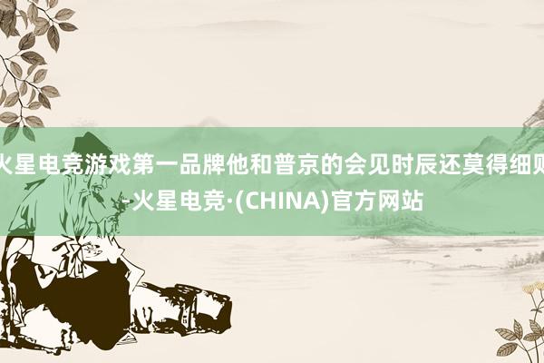 火星电竞游戏第一品牌他和普京的会见时辰还莫得细则-火星电竞·(CHINA)官方网站