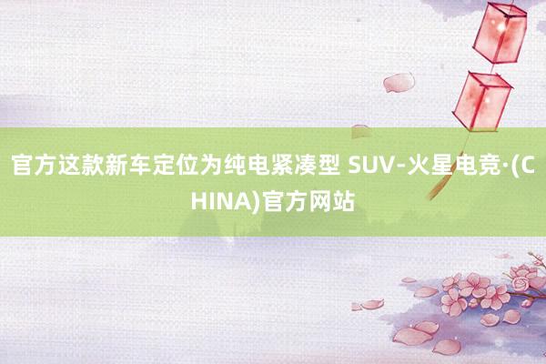 官方这款新车定位为纯电紧凑型 SUV-火星电竞·(CHINA)官方网站