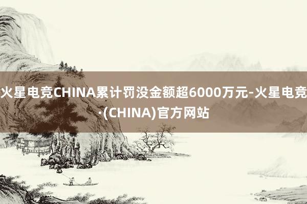 火星电竞CHINA累计罚没金额超6000万元-火星电竞·(CHINA)官方网站