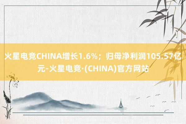 火星电竞CHINA增长1.6%；归母净利润105.57亿元-火星电竞·(CHINA)官方网站