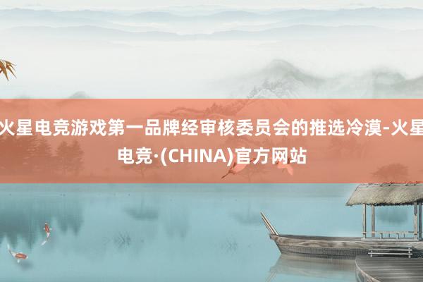 火星电竞游戏第一品牌经审核委员会的推选冷漠-火星电竞·(CHINA)官方网站