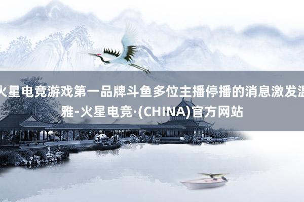 火星电竞游戏第一品牌斗鱼多位主播停播的消息激发温雅-火星电竞·(CHINA)官方网站