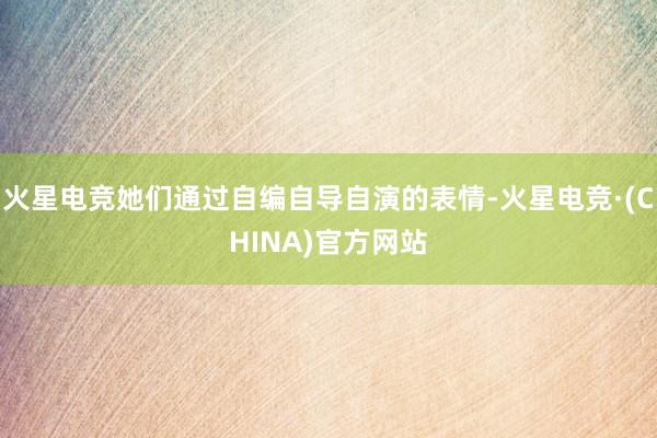 火星电竞她们通过自编自导自演的表情-火星电竞·(CHINA)官方网站