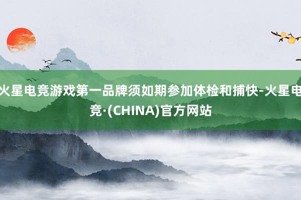 火星电竞游戏第一品牌须如期参加体检和捕快-火星电竞·(CHINA)官方网站