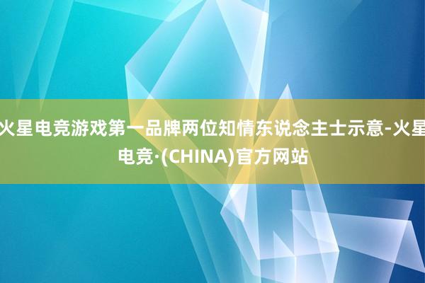 火星电竞游戏第一品牌两位知情东说念主士示意-火星电竞·(CHINA)官方网站