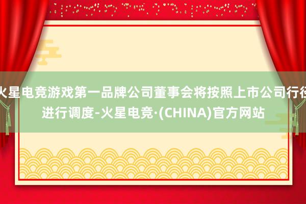 火星电竞游戏第一品牌公司董事会将按照上市公司行径进行调度-火星电竞·(CHINA)官方网站