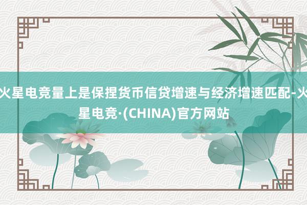 火星电竞量上是保捏货币信贷增速与经济增速匹配-火星电竞·(CHINA)官方网站