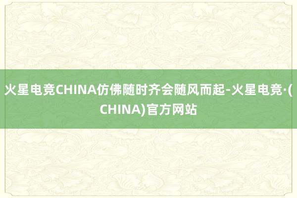 火星电竞CHINA仿佛随时齐会随风而起-火星电竞·(CHINA)官方网站
