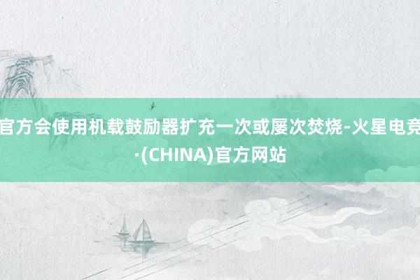 官方会使用机载鼓励器扩充一次或屡次焚烧-火星电竞·(CHINA)官方网站