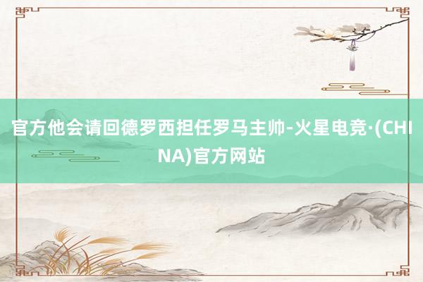官方他会请回德罗西担任罗马主帅-火星电竞·(CHINA)官方网站