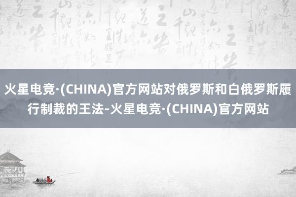 火星电竞·(CHINA)官方网站对俄罗斯和白俄罗斯履行制裁的王法-火星电竞·(CHINA)官方网站